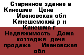 Старинное здание в Кинешме › Цена ­ 1 300 000 - Ивановская обл., Кинешемский р-н, Кинешма г. Недвижимость » Дома, коттеджи, дачи продажа   . Ивановская обл.